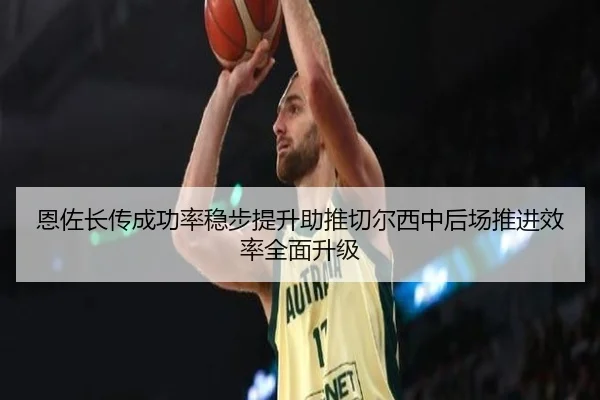 恩佐长传成功率稳步提升助推切尔西中后场推进效率全面升级