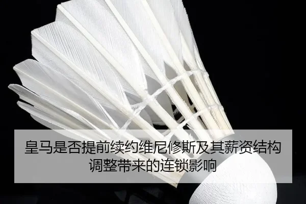 皇马是否提前续约维尼修斯及其薪资结构调整带来的连锁影响