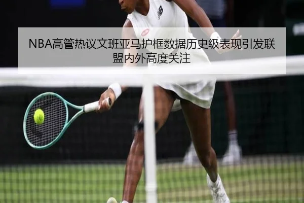 NBA高管热议文班亚马护框数据历史级表现引发联盟内外高度关注