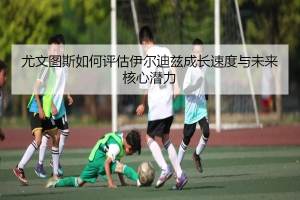尤文图斯如何评估伊尔迪兹成长速度与未来核心潜力