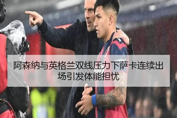 阿森纳与英格兰双线压力下萨卡连续出场引发体能担忧
