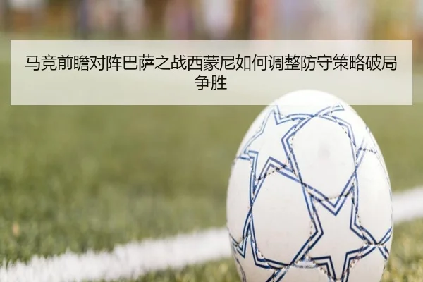 马竞前瞻对阵巴萨之战西蒙尼如何调整防守策略破局争胜
