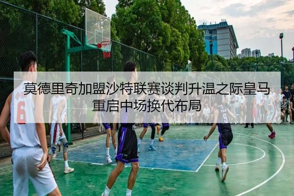 莫德里奇加盟沙特联赛谈判升温之际皇马重启中场换代布局
